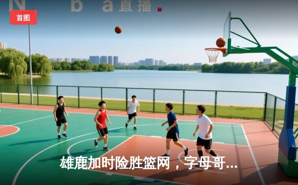 雄鹿加时险胜篮网，字母哥44分主宰东部巅峰对决