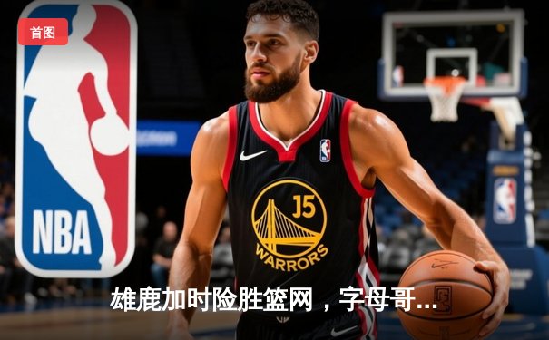 雄鹿加时险胜篮网，字母哥44分率队捍卫主场