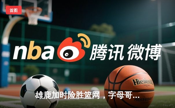 雄鹿加时险胜篮网，字母哥44分主宰密尔沃基之夜