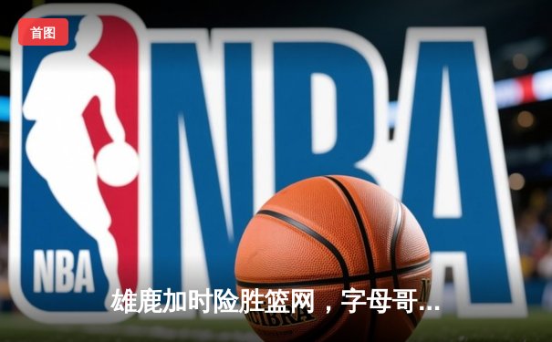 雄鹿加时险胜篮网，字母哥44分主宰密尔沃基之夜